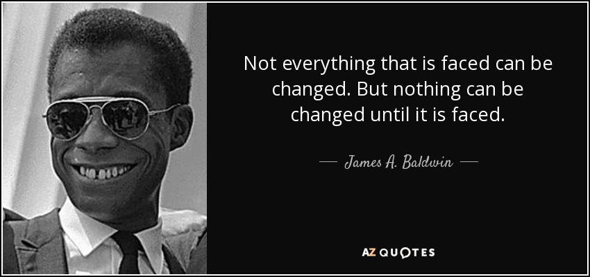 “Not everything that is faced can be changed, but nothing can be changed until it is faced.” — James Baldwin