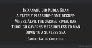 In Xanadu did Kubla Khan A stately pleasure-dome decree: Where Alph, the sacred river, ran Through caverns measureless to man Down to a sunless sea. So twice five miles of fertile ground With walls and towers were girdled round; And there were gardens bright with sinuous rills, Where blossomed many an incense-bearing tree; And here were forests ancient as the hills, Enfolding sunny spots of greenery. But oh! that deep romantic chasm which slanted Down the green hill athwart a cedarn cover! A savage place! as holy and enchanted As e’er beneath a waning moon was haunted By woman wailing for her demon-lover! And from this chasm, with ceaseless turmoil seething, As if this earth in fast thick pants were breathing, A mighty fountain momently was forced: Amid whose swift half-intermitted burst Huge fragments vaulted like rebounding hail, Or chaffy grain beneath the thresher’s flail: And mid these dancing rocks at once and ever It flung up momently the sacred river. Five miles meandering with a mazy motion Through wood and dale the sacred river ran, Then reached the caverns measureless to man, And sank in tumult to a lifeless ocean; And ’mid this tumult Kubla heard from far Ancestral voices prophesying war! The shadow of the dome of pleasure Floated midway on the waves; Where was heard the mingled measure From the fountain and the caves. It was a miracle of rare device, A sunny pleasure-dome with caves of ice! A damsel with a dulcimer In a vision once I saw: It was an Abyssinian maid And on her dulcimer she played, Singing of Mount Abora. Could I revive within me Her symphony and song, To such a deep delight ’twould win me, That with music loud and long, I would build that dome in air, That sunny dome! those caves of ice! And all who heard should see them there, And all should cry, Beware! Beware! His flashing eyes, his floating hair! Weave a circle round him thrice, And close your eyes with holy dread For he on honey-dew hath fed, And drunk the milk of Paradise.
