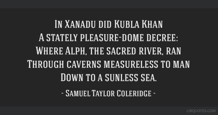 In Xanadu did Kubla Khan A stately pleasure-dome decree: Where Alph, the sacred river, ran Through caverns measureless to man Down to a sunless sea. So twice five miles of fertile ground With walls and towers were girdled round; And there were gardens bright with sinuous rills, Where blossomed many an incense-bearing tree; And here were forests ancient as the hills, Enfolding sunny spots of greenery. But oh! that deep romantic chasm which slanted Down the green hill athwart a cedarn cover! A savage place! as holy and enchanted As e’er beneath a waning moon was haunted By woman wailing for her demon-lover! And from this chasm, with ceaseless turmoil seething, As if this earth in fast thick pants were breathing, A mighty fountain momently was forced: Amid whose swift half-intermitted burst Huge fragments vaulted like rebounding hail, Or chaffy grain beneath the thresher’s flail: And mid these dancing rocks at once and ever It flung up momently the sacred river. Five miles meandering with a mazy motion Through wood and dale the sacred river ran, Then reached the caverns measureless to man, And sank in tumult to a lifeless ocean; And ’mid this tumult Kubla heard from far Ancestral voices prophesying war! The shadow of the dome of pleasure Floated midway on the waves; Where was heard the mingled measure From the fountain and the caves. It was a miracle of rare device, A sunny pleasure-dome with caves of ice! A damsel with a dulcimer In a vision once I saw: It was an Abyssinian maid And on her dulcimer she played, Singing of Mount Abora. Could I revive within me Her symphony and song, To such a deep delight ’twould win me, That with music loud and long, I would build that dome in air, That sunny dome! those caves of ice! And all who heard should see them there, And all should cry, Beware! Beware! His flashing eyes, his floating hair! Weave a circle round him thrice, And close your eyes with holy dread For he on honey-dew hath fed, And drunk the milk of Paradise.