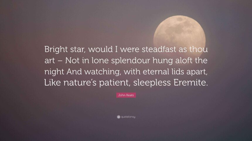 Bright star, would I were stedfast as thou art— Not in lone splendour hung aloft the night And watching, with eternal lids apart, Like nature's patient, sleepless Eremite, The moving waters at their priestlike task Of pure ablution round earth's human shores, Or gazing on the new soft-fallen mask Of snow upon the mountains and the moors— No—yet still stedfast, still unchangeable, Pillow'd upon my fair love's ripening breast, To feel for ever its soft fall and swell, Awake for ever in a sweet unrest, Still, still to hear her tender-taken breath, And so live ever—or else swoon to death.